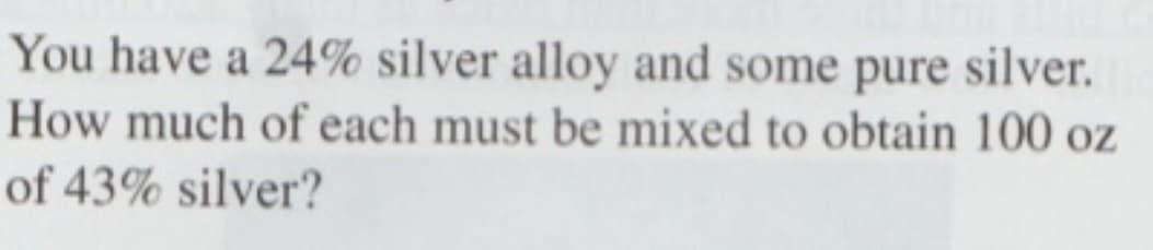 You have a 24% silver alloy and some pure silver.
How much of each must be mixed to obtain 100 oz
of 43% silver?