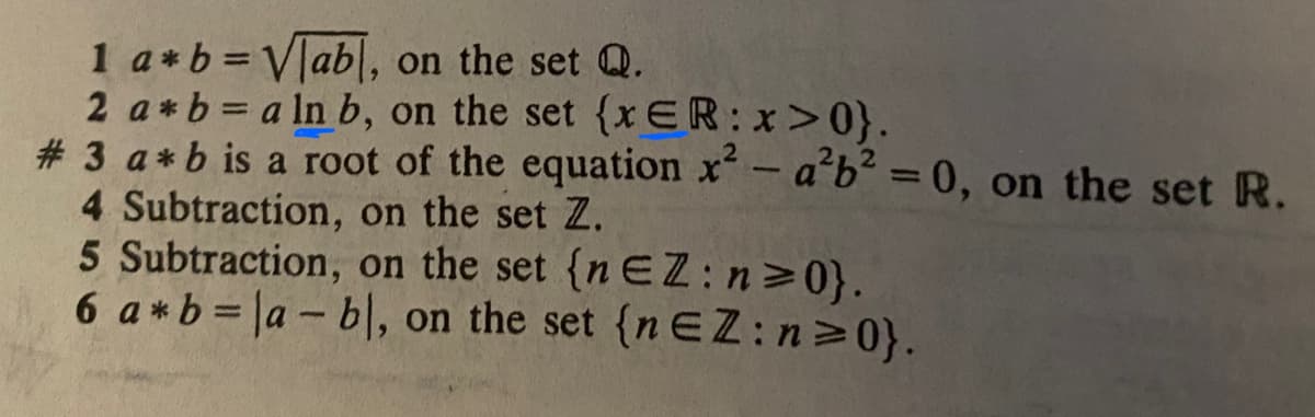 1 a*b=Vlab, on the set Q.
2 a*b= a ln b, on the set {x ER:x>0}.
# 3 a*b is a root of the equation x - a'b² = 0, on the set R.
4 Subtraction, on the set Z.
5 Subtraction, on the set {n EZ: n 0}.
6 a*b=|a-b|, on the set {n EZ:n 0}.
%3D
