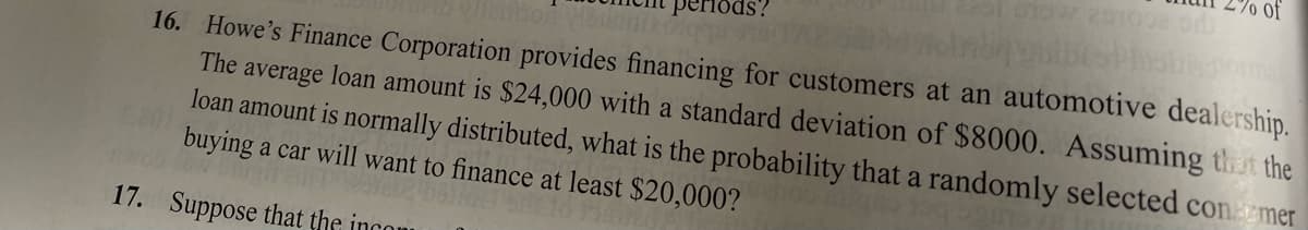 loinbaguibeshshaormale
16. Howe's Finance Corporation provides financing for customers at an automotive dealership.
The average loan amount is $24,000 with a standard deviation of $8000. Assuming that the
loan amount is normally distributed, what is the probability that a randomly selected contemer
buying a car will want to finance at least $20,000?
17. Suppose that the incom
ds?
of