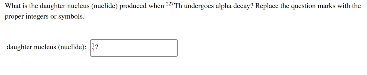 What is the daughter nucleus (nuclide) produced when 227 Th undergoes alpha decay? Replace the question marks with the
proper integers or symbols.
daughter nucleus (nuclide): ?
