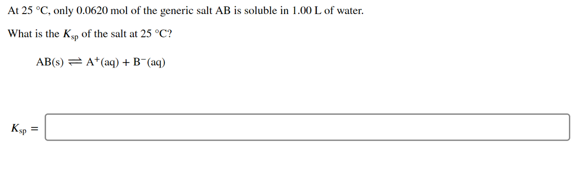 At 25 °C, only 0.0620 mol of the generic salt AB is soluble in 1.00 L of water.
What is the Ksp
of the salt at 25 °C?
AB(s) = A*(aq) + B¯(aq)
Ksp
