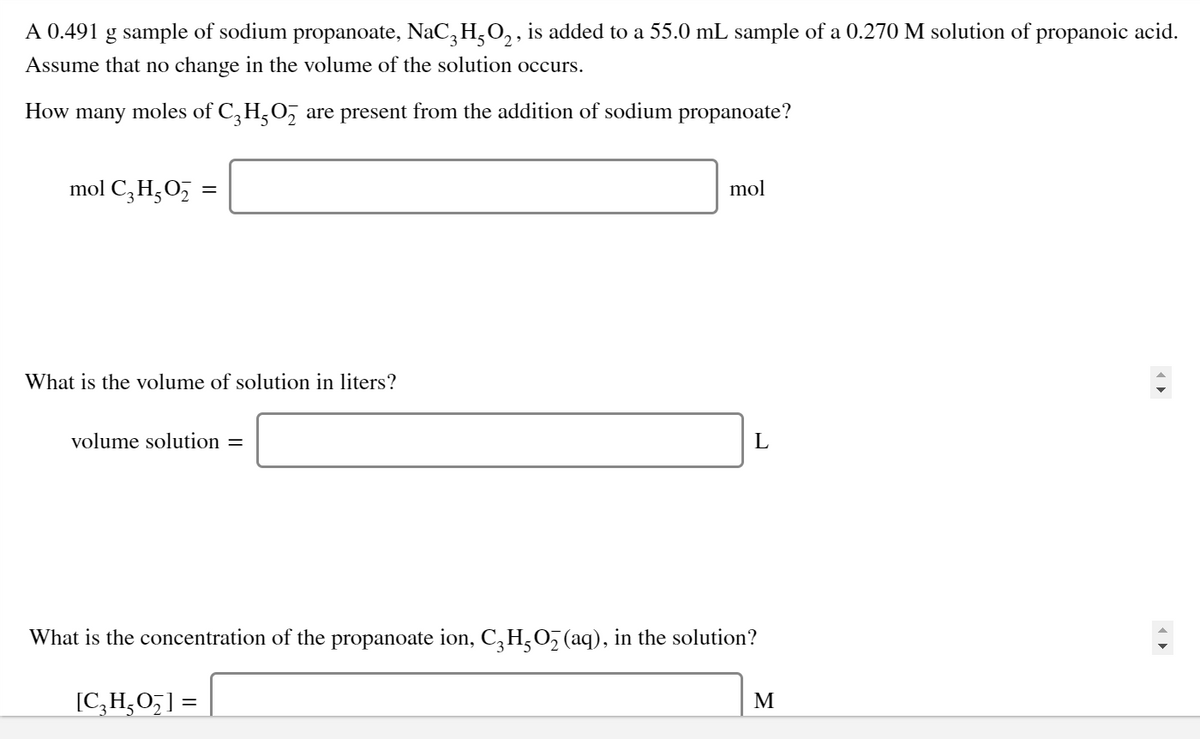 A 0.491 g sample of sodium propanoate, NaC, H,O, , is added to a 55.0 mL sample of a 0.270 M solution of propanoic acid.
Assume that no change in the volume of the solution occurs.
How
many
moles
of C,H,0, are present from the addition of sodium propanoate?
mol C,H,05 =
mol
What is the volume of solution in liters?
volume solution =
What is the concentration of the propanoate ion, C,H,0, (aq), in the solution?
[C,H,O,] =
M
