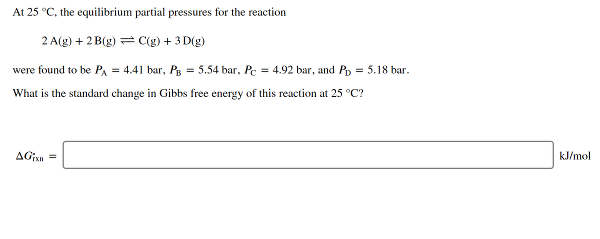 At 25 °C, the equilibrium partial pressures for the reaction
2 A(g) + 2 B(g) = C(g) + 3 D(g)
were found to be PA
= 4.41 bar, PB
5.54 bar, Pc
= 4.92 bar, and P, = 5.18 bar.
What is the standard change in Gibbs free energy of this reaction at 25 °C?
kJ/mol
