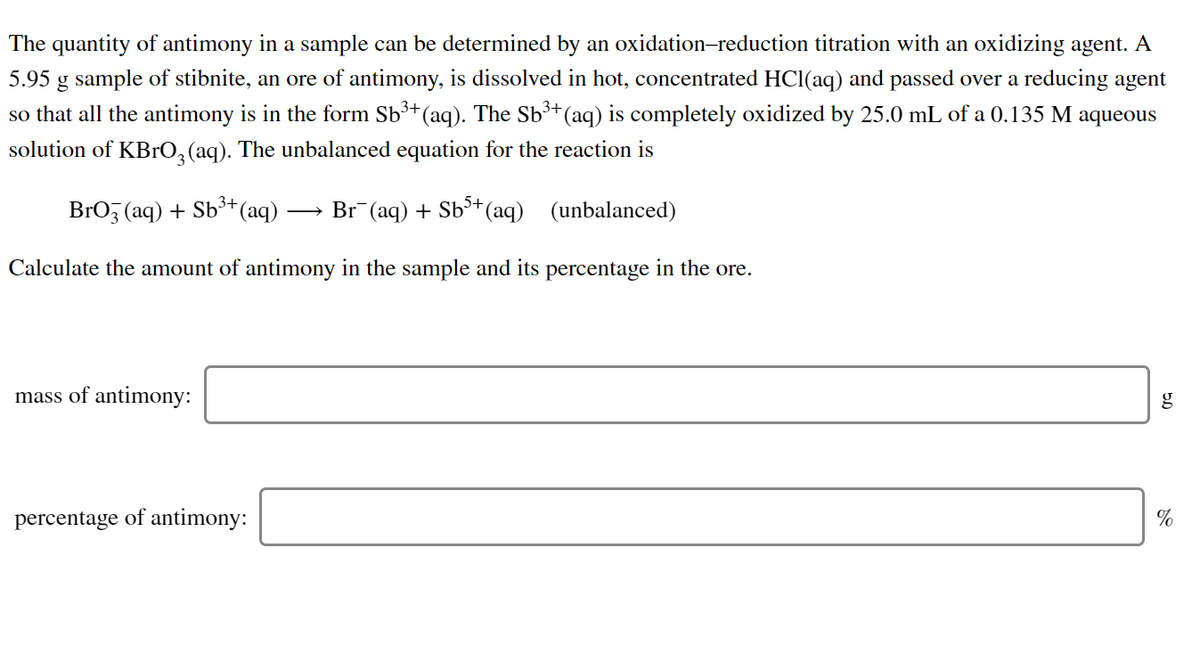 The quantity of antimony in a sample can be determined by an oxidation-reduction titration with an oxidizing agent. A
5.95 g sample of stibnite, an ore of antimony, is dissolved in hot, concentrated HCl(aq) and passed over a reducing agent
3+
so that all the antimony is in the form Sb³*(aq). The Sb³*(aq) is completely oxidized by 25.0 mL of a 0.135 M aqueous
solution of KBrO,(aq). The unbalanced equation for the reaction is
BrO (aq) + Sb3+
(aq)
Br (aq) + Sb+(aq) (unbalanced)
Calculate the amount of antimony in the sample and its percentage in the ore.
mass of antimony:
g
percentage of antimony:
%
