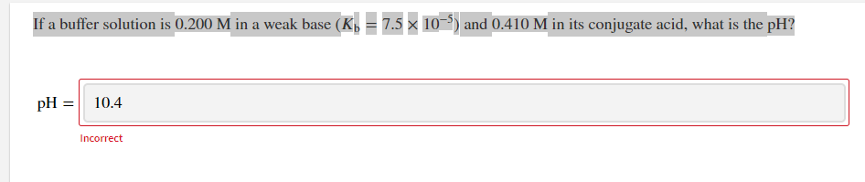 If a buffer solution is 0.200 M in a weak base (K,= 7.5 × 10–°) and 0.410 M in its conjugate acid, what is the pH?
pH =| 10.4
Incorrect
