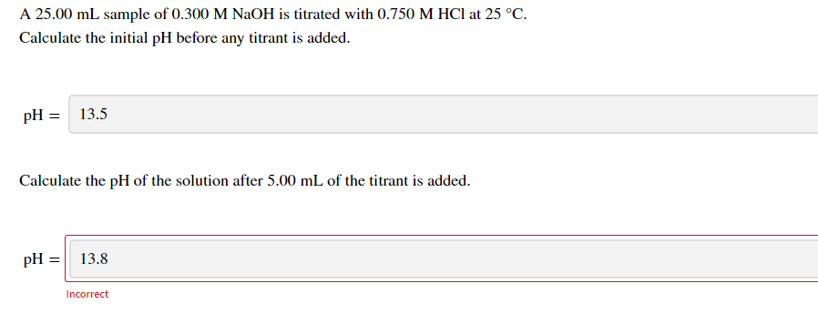 A 25.00 mL sample of 0.300 M NaOH is titrated with 0.750 M HCI at 25 °C.
Calculate the initial pH before any titrant is added.
pH =
13.5
Calculate the pH of the solution after 5.00 mL of the titrant is added.
pH =
13.8
Incorrect
