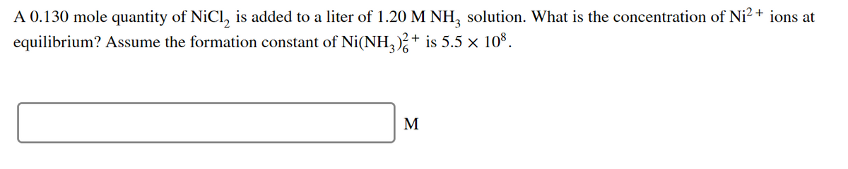 A 0.130 mole quantity of NiCl, is added to a liter of 1.20 M NH, solution. What is the concentration of Ni?+ ions at
equilibrium? Assume the formation constant of Ni(NH,)+ is 5.5 × 10*.
M
