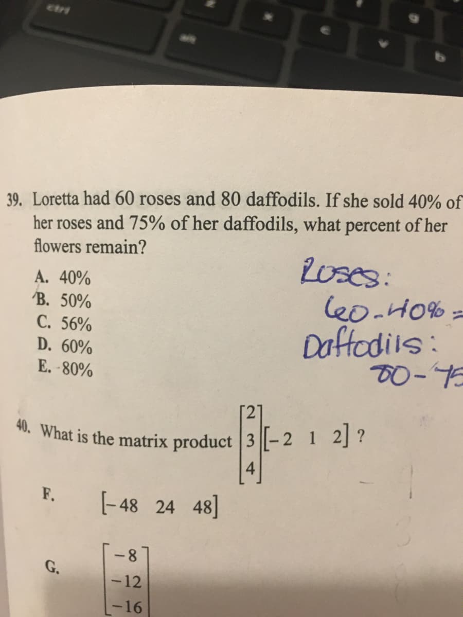 40. What is the matrix product |3- 2 1 2 ?
ctri
39. Loretta had 60 roses and 80 daffodils. If she sold 40% of
her roses and 75% of her daffodils, what percent of her
flowers remain?
2oses:
le0-H0% =
Doffedils:
A. 40%
B. 50%
C. 56%
D. 60%
E.-80%
TO-75
". What is the matrix product 3 ||- 2 1 2] ?
4
F.
(-48 24 48]
8-
G.
-12
-16
