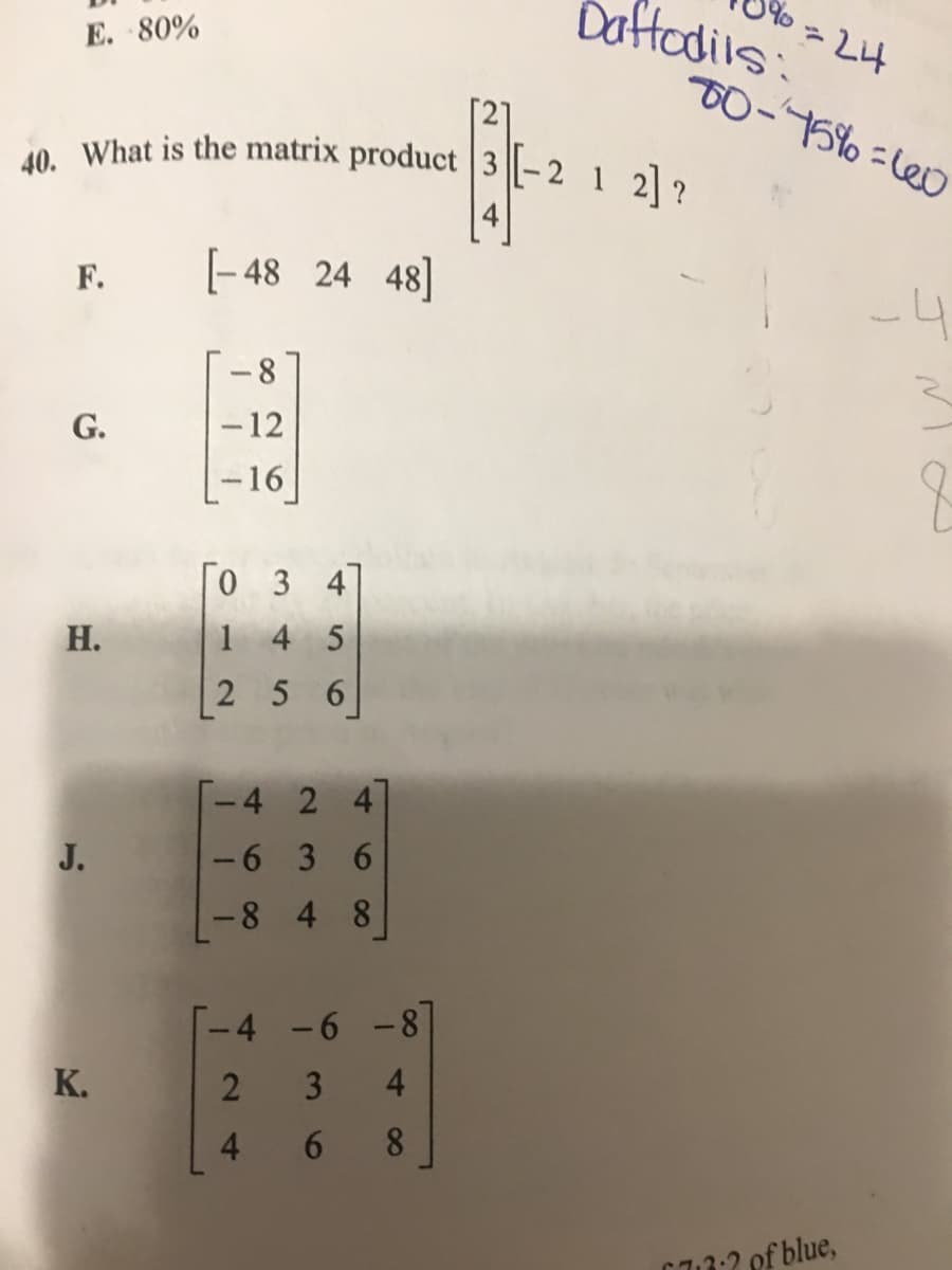 40. What is the matrix product 3 |-2
Dattodils:
E. 80%
T0-75% =le0
2] ?
F.
[- 48 24 48]
-8
G.
-12
-16
0 3 47
Н.
1 4 5
25 6
-4 2 4
J.
-6 3 6
8 4 8
-4
-6-8
K.
4
8.
C3:2 of blue,
3.
6
24
