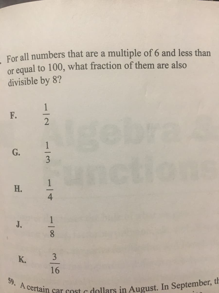 For all numbers that are a multiple of 6 and less than
or equal to 100, what fraction of them are also
divisible by 8?
F.
gebra
ctic
G.
Н.
J.
K.
3
16
Acertain car cost c dollars in August. In September, u
1/2
1/3
1/4
