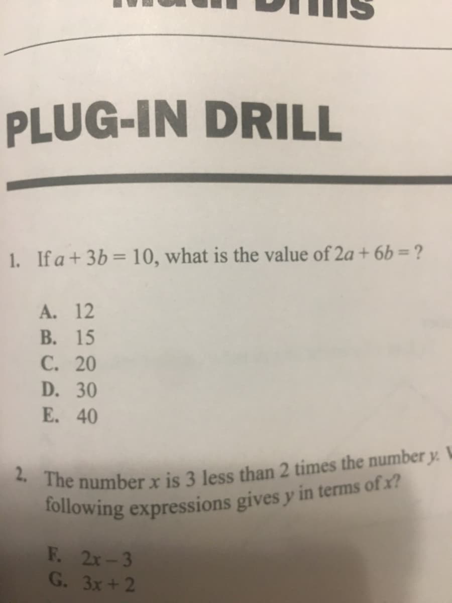 2. The number x is 3 less than 2 times the number y.
PLUG-IN DRILL
1. Ifa+3b= 10, what is the value of 2a + 6b =?
A. 12
В. 15
C. 20
D. 30
E. 40
F. 2x-3
G. 3x+2
