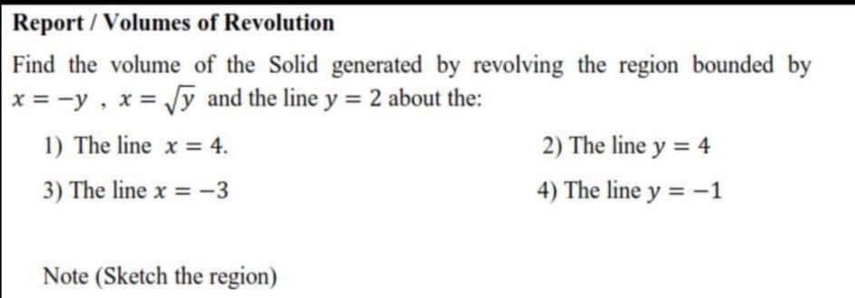 Find the volume of the Solid generated by revolving the region bounded by
x = -y, x = /y and the line y = 2 about the:
%3D
1) The line x = 4.
2) The line y = 4
3) The line x = -3
4) The line y = -1
Note (Sketch the region)
