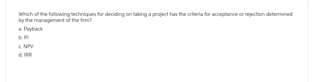 Which of the following techniques for deciding on taking a project has the criteria for acceptance or rejection determined
by the management of the firm?
a. Payback
b. Pl
c. NPV
d. IRR