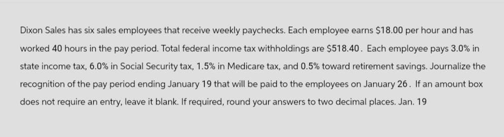 Dixon Sales has six sales employees that receive weekly paychecks. Each employee earns $18.00 per hour and has
worked 40 hours in the pay period. Total federal income tax withholdings are $518.40. Each employee pays 3.0% in
state income tax, 6.0% in Social Security tax, 1.5% in Medicare tax, and 0.5% toward retirement savings. Journalize the
recognition of the pay period ending January 19 that will be paid to the employees on January 26. If an amount box
does not require an entry, leave it blank. If required, round your answers to two decimal places. Jan. 19