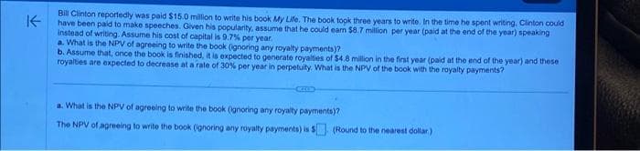 K-
Bill Clinton reportedly was paid $15.0 million to write his book My Life. The book took three years to write. In the time he spent writing, Clinton could
have been paid to make speeches. Given his popularity, assume that he could earn $8.7 million per year (paid at the end of the year) speaking
instead of writing. Assume his cost of capital is 9.7% per year.
a. What is the NPV of agreeing to write the book (ignoring any royalty payments)?
b. Assume that, once the book is finished, it is expected to generate royalties of $4.8 million in the first year (paid at the end of the year) and these
royalties are expected to decrease at a rate of 30% per year in perpetuity. What is the NPV of the book with the royalty payments?
CEELD
a. What is the NPV of agreeing to write the book (ignoring any royalty payments)?
The NPV of agreeing to write the book (ignoring any royalty payments) is 5 (Round to the nearest dollar)