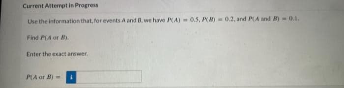 Current Attempt in Progress
Use the information that, for events A and B, we have P(A)= 0.5, P(B) = 0.2, and P(A and B)= 0.1.
Find P(A or B).
Enter the exact answer.
P(A or B) =