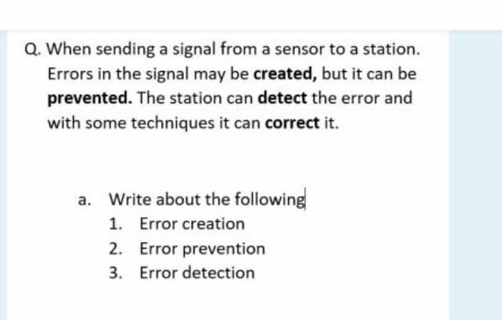 Q. When sending a signal from a sensor to a station.
Errors in the signal may be created, but it can be
prevented. The station can detect the error and
with some techniques it can correct it.
Write about the following
1. Error creation
2. Error prevention
3. Error detection
