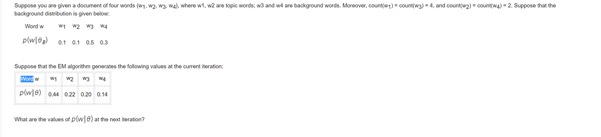 Suppose you are given a document of four words {w1, w2, w3, w4}, where w1, w2 are topic words; w3 and w4 are background words. Moreover, count(w1) = count(w3) = 4, and count(w2) = count(w4) = 2. Suppose that the
background distribution is given below:
Word w
W1 w2 w3 W4
p(w|0g)
0.1 0.1 0.5 0.3
Suppose that the EM algorithm generates the following values at the current iteration:
Word w
W1
w2
w3
W4
p(w|0) 0.44 0.22 0.20 0.14
What are the values of p(w 0) at the next iteration?
