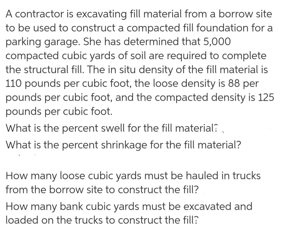 A contractor is excavating fill material from a borrow site
to be used to construct a compacted fill foundation for a
parking garage. She has determined that 5,000
compacted cubic yards of soil are required to complete
the structural fill. The in situ density of the fill material is
110 pounds per cubic foot, the loose density is 88 per
pounds per cubic foot, and the compacted density is 125
pounds per cubic foot.
What is the percent swell for the fill material? ,
What is the percent shrinkage for the fill material?
How many loose cubic yards must be hauled in trucks
from the borrow site to construct the fill?
How many bank cubic yards must be excavated and
loaded on the trucks to construct the fill?
