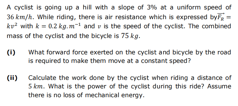 A cyclist is going up a hill with a slope of 3% at a uniform speed of
36 km/h. While riding, there is air resistance which is expressed by FR
kv² with k = 0.2 kg.m-¹ and v is the speed of the cyclist. The combined
mass of the cyclist and the bicycle is 75 kg.
(i)
(ii)
What forward force exerted on the cyclist and bicycle by the road
is required to make them move at a constant speed?
Calculate the work done by the cyclist when riding a distance of
5 km. What is the power of the cyclist during this ride? Assume
there is no loss of mechanical energy.