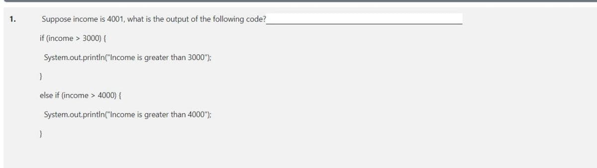 1.
Suppose income is 4001, what is the output of the following code?
if (income > 3000) {
System.out.printIn("Income is greater than 3000");
else if (income > 4000) {
System.out.println("Income is greater than 4000");
