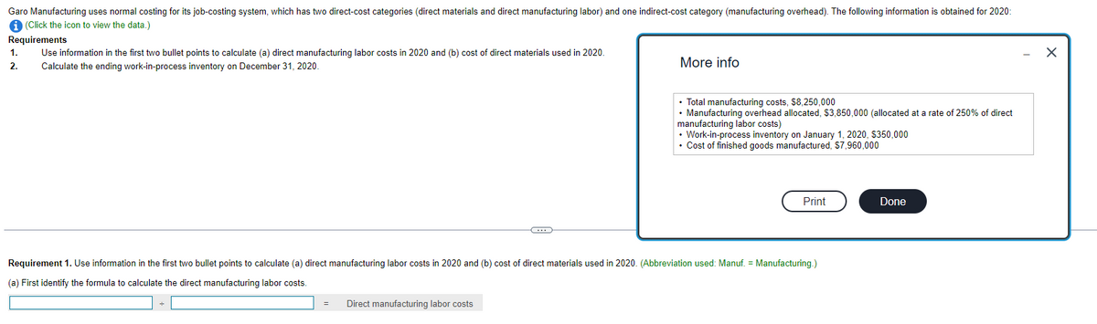 Garo Manufacturing uses normal costing for its job-costing system, which has two direct-cost categories (direct materials and direct manufacturing labor) and one indirect-cost category (manufacturing overhead). The following information is obtained for 2020:
(Click the icon to view the data.)
Requirements
1.
2.
Use information in the first two bullet points to calculate (a) direct manufacturing labor costs in 2020 and (b) cost of direct materials used in 2020.
Calculate the ending work-in-process inventory on December 31, 2020.
More info
• Total manufacturing costs, $8,250,000
• Manufacturing overhead allocated, $3,850,000 (allocated at a rate of 250% of direct
manufacturing labor costs)
• Work-in-process inventory on January 1, 2020, $350,000
⚫ Cost of finished goods manufactured, $7,960,000
Print
Done
Requirement 1. Use information in the first two bullet points to calculate (a) direct manufacturing labor costs in 2020 and (b) cost of direct materials used in 2020. (Abbreviation used: Manuf. = Manufacturing.)
(a) First identify the formula to calculate the direct manufacturing labor costs.
Direct manufacturing labor costs
☑
