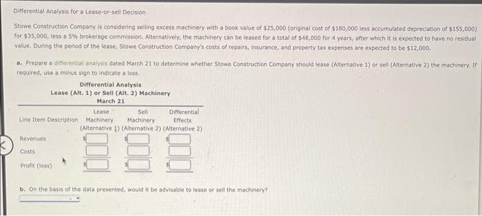 Differential Analysis for a Lease-or-sell Decision
Stowe Construction Company is considering selling excess machinery with a book value of $25,000 (original cost of $180,000 less accumulated depreciation of $155,000)
for $35,000, less a 5% brokerage commission. Alternatively, the machinery can be leased for a total of $48,000 for 4 years, after which it is expected to have no residual
value. During the period of the lease, Stowe Construction Company's costs of repairs, insurance, and property tax expenses are expected to be $12,000.
a. Prepare a differential analysis dated March 21 to determine whether Stowe Construction Company should lease (Alternative 1) or sell (Alternative 2) the machinery. If
required, use a minus sign to indicate a loss.
Differential Analysis
Lease (Alt. 1) or Sell (Alt. 2) Machinery
March 21
Lease
Sell
Line Item Description Machinery Machinery
Differential
Effects
(Alternative 1) (Alternative 2) (Alternative 2)
88
Revenues
Costs
Profit (loss)
b. On the basis of the data presented, would it be advisable to lease or sell the machinery?