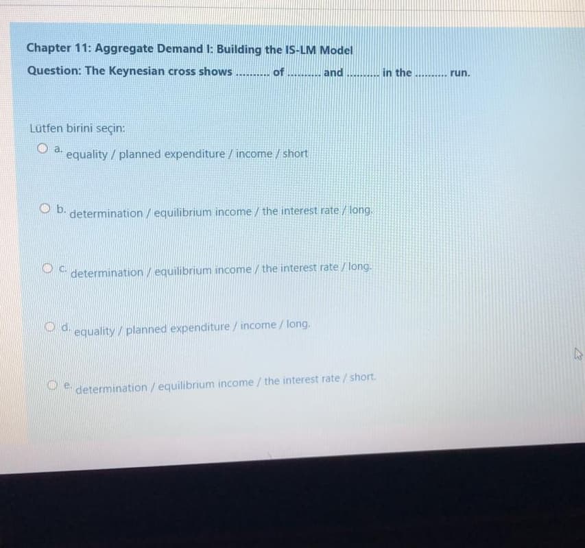 Chapter 11: Aggregate Demand I: Building the IS-LM Model
Question: The Keynesian cross shows .....
of
and ....... in the ... run.
Lütfen birini seçin:
a.
equality / planned expenditure / income / short
O b.
determination / equilibrium income / the interest rate / long.
determination / equilibrium income / the interest rate / long.
O d.
equality/planned expenditure/ income / long.
Pe determination/ equilibrium income / the interest rate / short.
