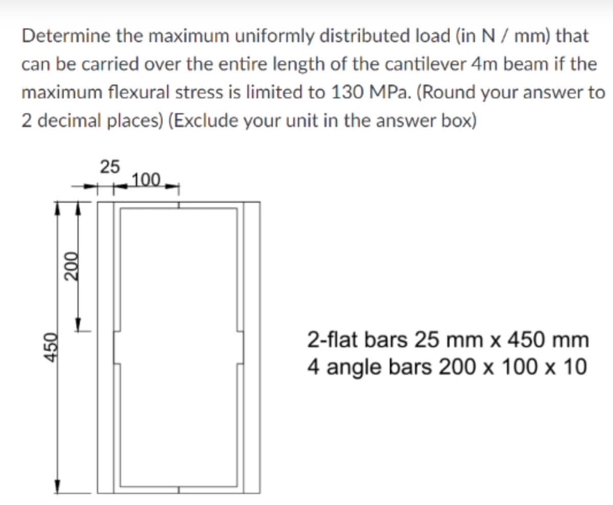 Determine the maximum uniformly distributed load (in N / mm) that
can be carried over the entire length of the cantilever 4m beam if the
maximum flexural stress is limited to 130 MPa. (Round your answer to
2 decimal places) (Exclude your unit in the answer box)
25
100
2-flat bars 25 mm x 450 mm
4 angle bars 200 x 100 x 10
450
200
