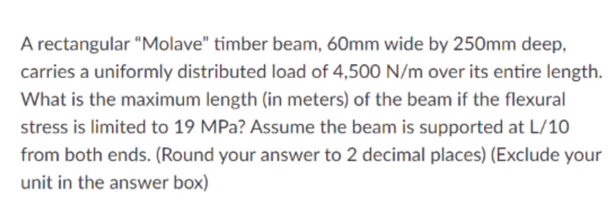 A rectangular "Molave" timber beam, 60mm wide by 250mm deep,
carries a uniformly distributed load of 4,500 N/m over its entire length.
What is the maximum length (in meters) of the beam if the flexural
stress is limited to 19 MPa? Assume the beam is supported at L/10
from both ends. (Round your answer to 2 decimal places) (Exclude your
unit in the answer box)
