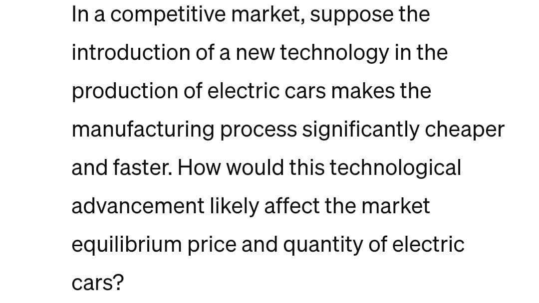 In a competitive market, suppose the
introduction of a new technology in the
production of electric cars makes the
manufacturing process significantly cheaper
and faster. How would this technological
advancement likely affect the market
equilibrium price and quantity of electric
cars?