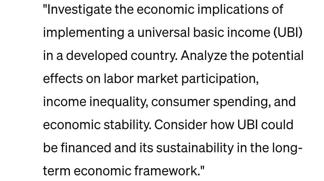 "Investigate the economic implications of
implementing a universal basic income (UBI)
in a developed country. Analyze the potential
effects on labor market participation,
income inequality, consumer spending, and
economic stability. Consider how UBI could
be financed and its sustainability in the long-
term economic framework."