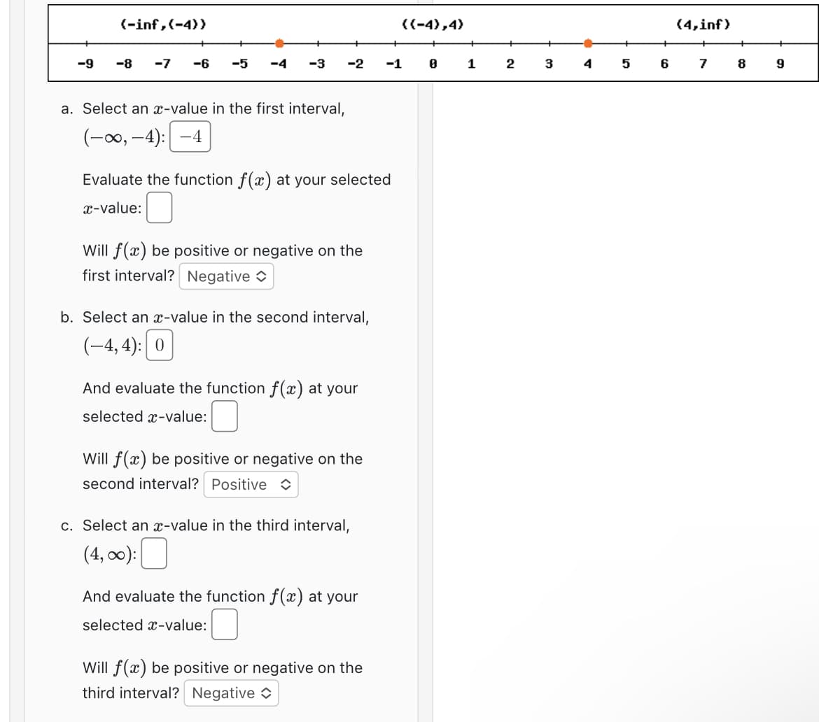 -9
(-inf,(-4))
-8
-7
-6 -5 -4 -3
a. Select an x-value in the first interval,
(-∞, -4): -4
-2
Evaluate the function f(x) at your selected
x-value:
Will f(x) be positive or negative on the
first interval? Negative
b. Select an x-value in the second interval,
(-4,4): 0
And evaluate the function f(x) at your
selected x-value:
Will f(x) be positive or negative on the
second interval? Positive
c. Select an x-value in the third interval,
(4,00):
And evaluate the function f(x) at your
selected x-value:
Will f(x) be positive or negative on the
third interval? Negative
((-4),4)
-1
8
1
2
3
4
5
6
(4,inf)
7
8
9