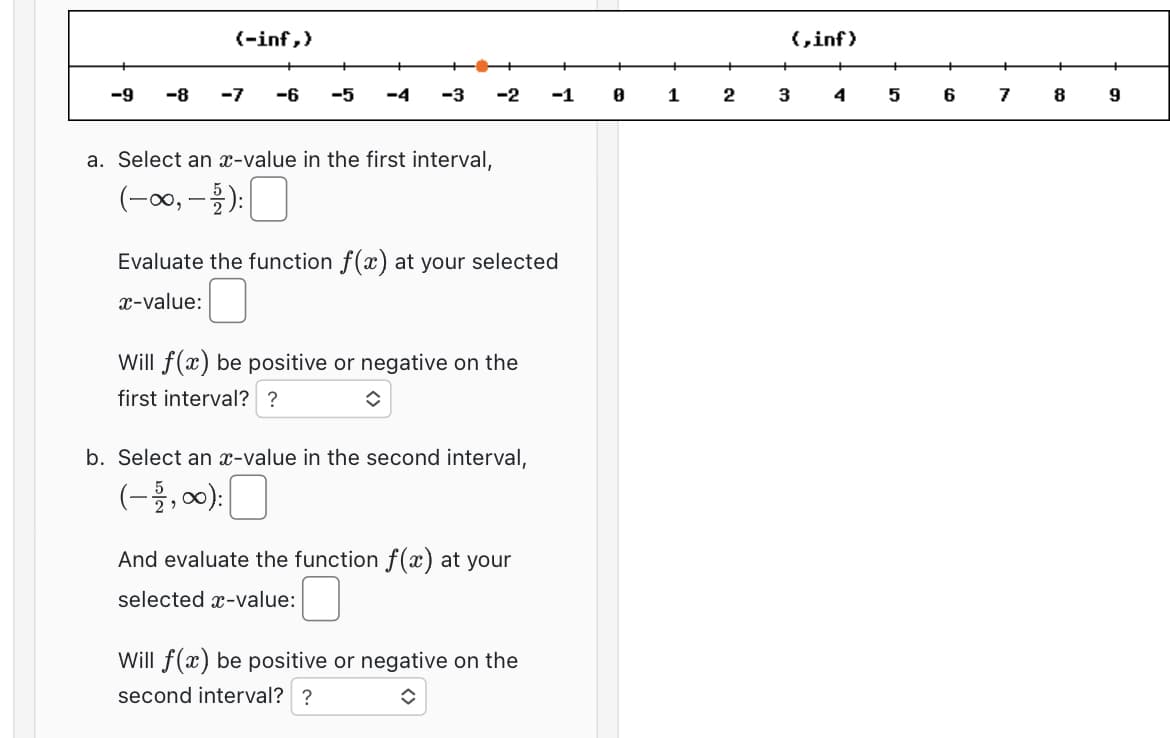 (-inf,)
-9 -8 -7
-6 -5 -4 -3
a. Select an x-value in the first interval,
(-∞, -2):
-2
Evaluate the function f(x) at your selected
x-value:
Will f(x) be positive or negative on the
first interval? ?
◆
b. Select an x-value in the second interval,
(-1,00): 0
And evaluate the function f(x) at your
selected x-value:
-1
Will f(x) be positive or negative on the
second interval? ?
î
8
1
2
{,inf)
3
4
5
6
7
8
9