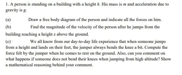 1. A person is standing on a building with a height h. His mass is m and acceleration due to
gravity is g.
(a)
Draw a free body diagram of the person and indicate all the forces on him.
(b)
Find the magnitude of the velocity of the person after he jumps from the
building reaching a height x above the ground.
(c)
from a height and lands on their feet, the jumper always bends the knee a bit. Compute the
force felt by the jumper when he comes to rest on the ground. Also, can you comment on
what happens if someone does not bend their knees when jumping from high altitude? Show
a mathematical reasoning behind your comment.
We all know from our day-to-day life experience that when someone jumps
