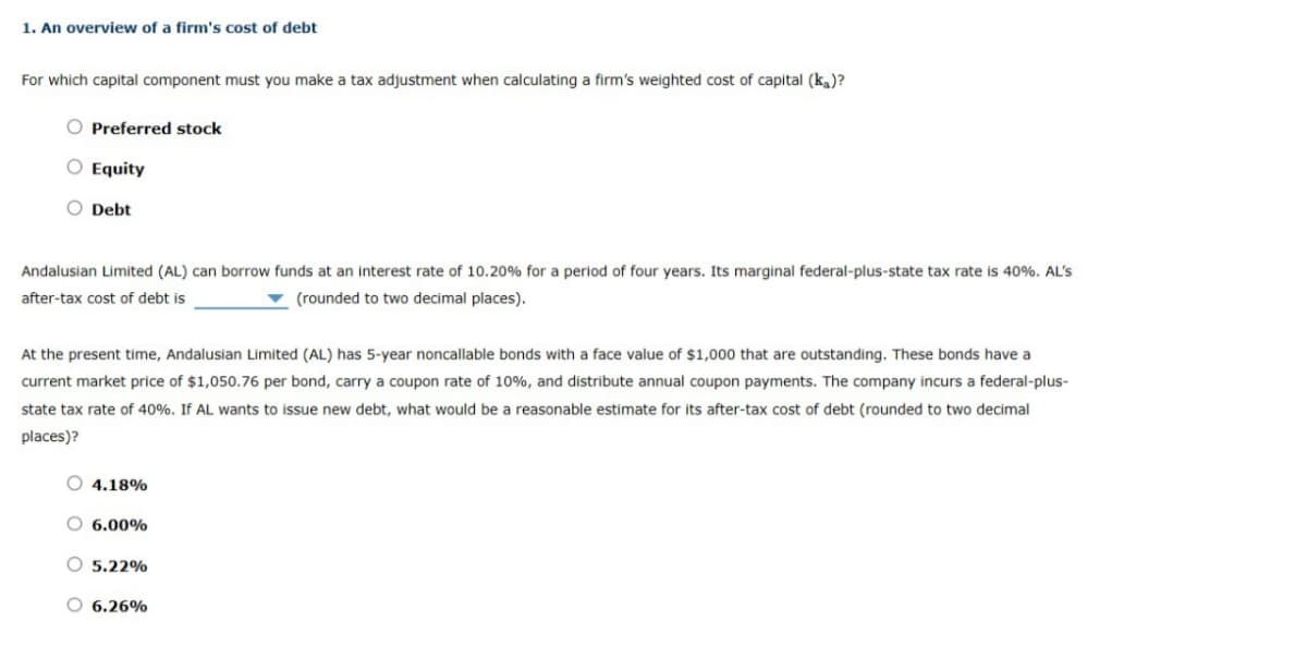 1. An overview of a firm's cost of debt
For which capital component must you make a tax adjustment when calculating a firm's weighted cost of capital (ka)?
O Preferred stock
O Equity
O Debt
Andalusian Limited (AL) can borrow funds at an interest rate of 10.20% for a period of four years. Its marginal federal-plus-state tax rate is 40%. AL's
after-tax cost of debt is
(rounded to two decimal places).
At the present time, Andalusian Limited (AL) has 5-year noncallable bonds with a face value of $1,000 that are outstanding. These bonds have a
current market price of $1,050.76 per bond, carry a coupon rate of 10%, and distribute annual coupon payments. The company incurs a federal-plus-
state tax rate of 40%. If AL wants to issue new debt, what would be a reasonable estimate for its after-tax cost of debt (rounded to two decimal
places)?
O4.18%
O 6.00%
O 5.22%
O 6.26%