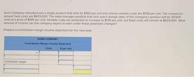 Sunn Company manufactures a single product that sells for $160 per unit and whose variable costs are $128 per unit. The company's
annual fixed costs are $625,000. The sales manager predicts that next year's annual sales of the company's product will be 39,500
units at a price of $195 per unit. Variable costs are predicted to increase to $135 per unit, but fixed costs will remain at $625,000. What
amount of income can the company expect to earn under these predicted changes?
Prepare a contribution margin income statement for the next year.
SUNN COMPANY
Contribution Margin Income Statement
$ per unit
Contribution margin
Units