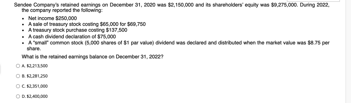 Sendee Company's retained earnings on December 31, 2020 was $2,150,000 and its shareholders' equity was $9,275,000. During 2022,
the company reported the following:
. Net income $250,000
A sale of treasury stock costing $65,000 for $69,750
• A treasury stock purchase costing $137,500
●
A cash dividend declaration of $75,000
• A "small" common stock (5,000 shares of $1 par value) dividend was declared and distributed when the market value was $8.75 per
share.
What is the retained earnings balance on December 31, 2022?
O A. $2,213,500
B. $2,281,250
O C. $2,351,000
O D. $2,400,000