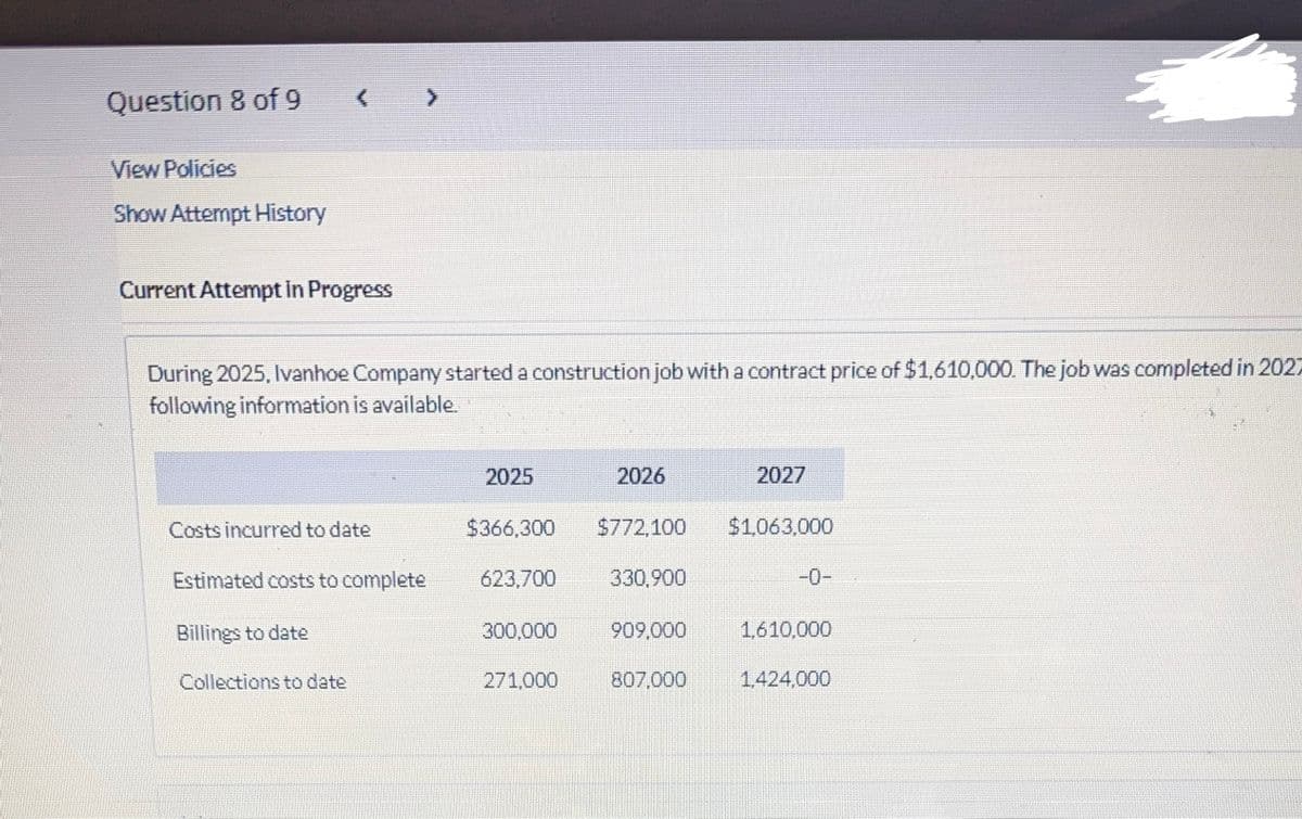 Question 8 of 9
View Policies
Show Attempt History
(
Current Attempt in Progress
During 2025, Ivanhoe Company started a construction job with a contract price of $1,610,000. The job was completed in 2027
following information is available.
Costs incurred to date
Estimated costs to complete
Billings to date
Collections to date
2025
$366,300
623,700
2026
$772,100 $1,063,000
330,900
2027
300,000 909,000
271,000
807,000
1,610,000
4
1,424,000
