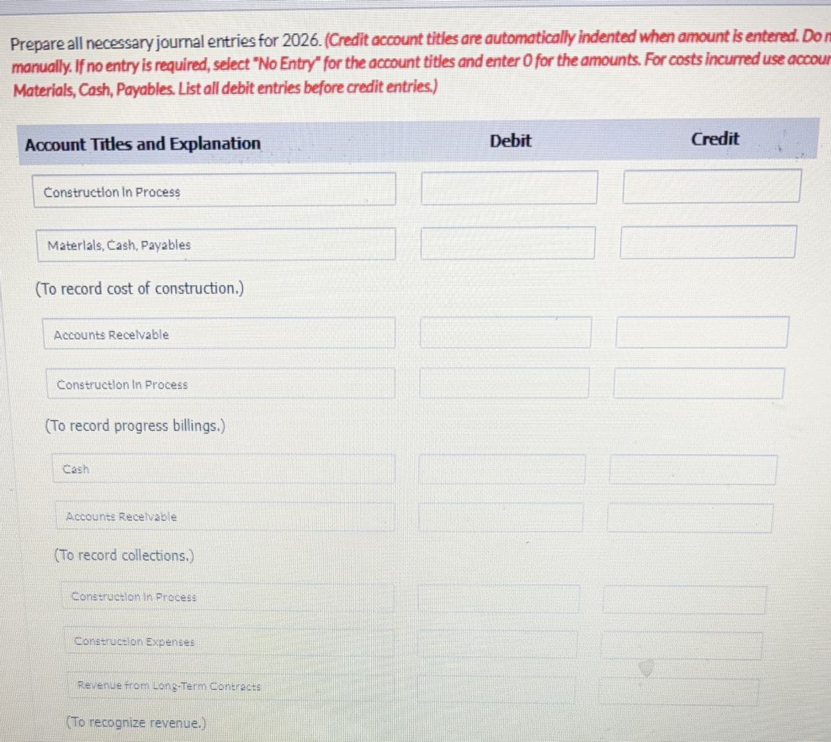 Prepare all necessary journal entries for 2026. (Credit account titles are automatically indented when amount is entered. Do n
manually. If no entry is required, select "No Entry" for the account titles and enter 0 for the amounts. For costs incurred use accour
Materials, Cash, Payables. List all debit entries before credit entries.)
Account Titles and Explanation
Construction In Process
Materials, Cash, Payables
(To record cost of construction.)
Accounts Receivable
Construction In Process
(To record progress billings.)
Accounts Receivable
(To record collections.)
Construction in Process
Construction Expenses
Revenue from Long-Term Contracts
(To recognize revenue.)
Debit
Credit