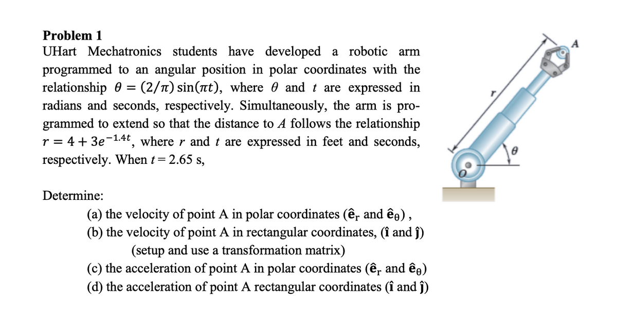 Problem 1
UHart Mechatronics students have developed a robotic arm
programmed to an angular position in polar coordinates with the
relationship = (2/à) sin(πt), where and t are expressed in
radians and seconds, respectively. Simultaneously, the arm is pro-
grammed to extend so that the distance to A follows the relationship
r = 4 + 3e-1.4t, where r and t are expressed in feet and seconds,
respectively. When t = 2.65 s,
Determine:
(a) the velocity of point A in polar coordinates (êr and êŋ),
(b) the velocity of point A in rectangular coordinates, (î and ĵ)
(setup and use a transformation matrix)
(c) the acceleration of point A in polar coordinates (ê, and êŋ)
(d) the acceleration of point A rectangular coordinates (î and ĵ)