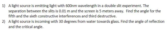 1) A light source is emitting light with 600nm wavelength in a double slit experiment. The
separation between the slits is 0.01 m and the screen is 5 meters away. Find the angle for the
fifth and the sixth constructive interferences and third destructive.
2) A light source is incoming with 30 degrees from water towards glass. Find the angle of reflection
and the critical angle.
