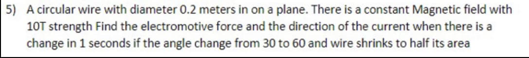 5) A circular wire with diameter 0.2 meters in on a plane. There is a constant Magnetic field with
10T strength Find the electromotive force and the direction of the current when there is a
change in 1 seconds if the angle change from 30 to 60 and wire shrinks to half its area
