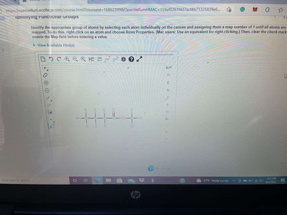 https://openvellum.ecollege.com/course.html?courseld%3D16862399&0penVellumHMAC=159ef0267f437acf4b71325839e6..
aentirying Functional Groups
1 0
Identify the appropriate group of atoms by selecting each atom individually on the canvas and assigning them a map number of 1 until all atoms are
mapped. To do this, right-click on an atom and choose Atom Properties. (Mac users: Use an equivalent for right-clicking.) Then, clear the check mark
enable the Map field before entering a value.
View Available Hint(s)
EXP CONT O
120
H.
S.
CI
Br
H.
P.
Pearson
3-52 PM
Type here to search
16
77°F Partly sunny A
9/2/2021
hp
