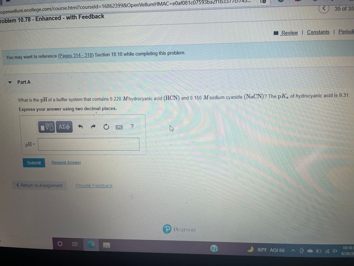 夏+
35 of 35
openvellum.ecollege.com/course.html?courseld3D16862399&OpenVellumHMAC=e0af081c07593ba21b3376
roblem 10.78 - Enhanced - with Feedback
I Review Constants | Periodi
You may want to reference (Pages 314 - 318) Section 10.10 while completing this problem.
Part A
What is the pH of a buffer system that contains 0.220 Mhydrocyanic acid (HCN) and 0.150 M sodium cyanide (NaCN)? The pK, of hydrocyanic acid is 9.31
Express your answer using two decimal places.
pH =
Submit
Request Answer
< Return to Assignment
Provide Feedback
P Pearson
10:18
80°F AQI 66
8/26/26
