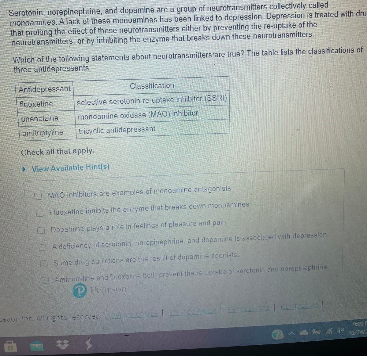 Serotonin, norepinephrine, and dopamine are a group of neurotransmitters collectively called
monoamines. A lack of these monoamines has been linked to depression. Depression is treated with dru
that prolong the effect of these neurotransmitters either by preventing the re-uptake of the
neurotransmitters, or by inhibiting the enzyme that breaks down these neurotransmitters.
Which of the following statements about neurotransmitters'are true? The table lists the classifications of
three antidepressants.
Antidepressant
Classification
fluoxetine
selective serotonin re-uptake inhibitor (SSRI)
phenelzine
monoamine oxidase (MAO) inhibitor
amitriptyline
tricyclic antidepressant
Check all that apply.
View Available Hint(s)
MAO inhibitors are examples of monoamine antagonists.
EFluoxetine inhibits the enzyme that breaks down monoamines.
ODopamine plays a role in feelings of pleasure and pain.
DA deficiency of serotonin norepinephrine, and dopamine is associated with depression.
Some drug addictions are the result of dopamine agonists.
Amitriptyline and fluoxetine both prevent the re-uptake of serotonin and norepinephrine
P Pearson
Fation Inc. All rights reserved. 0D41 P40Py eeminsions Contaas
Eermisaion: Contan
9:09 F
10/24/2
