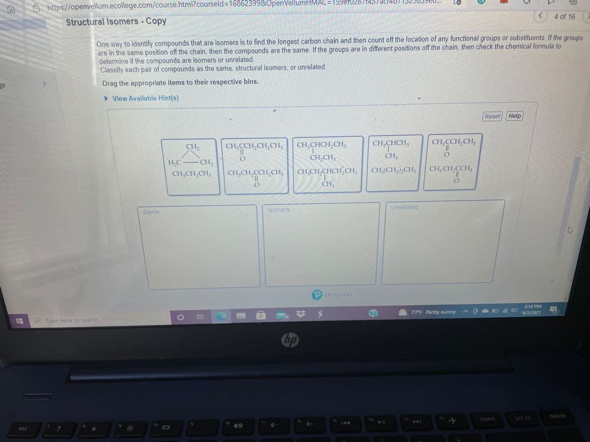 https://openvellum.ecollege.com/course.html?courseld=168623998.0penVellumHMAC=159efu2b/1437ac/4b/152505946..
4 of 16
Structural Isomers - Copy
One way to identify compounds that are isomers is to find the longest carbon chain and then count off the location of any functional groups or substituents. If the
are in the same position off the chain, then the compounds are the same. If the groups are in different positions off the chain, then check the chemical formula to
determine if the compounds are isomers or unrelated,
Classify each pair of compounds as the same, structural isomers, or unrelated.
groups
Drag the appropriate items to their respective bins.
> View Available Hint(s)
Reset
Help
CH,CCH.CH,CH,
%3D
CH,CHCH,CH,
CH,CHCH,
CH;CCH,CH,
CH,
CH,CH,
CH,
CH2
H.C
CH,CH.CH,
CH,CH,CCH,CH,
CH,CH,CHCH,CH,
CH,(CH,),CH,
CH, CH,CCH,
CH,
Unrelated
Same
(SOmers
Pearson
3:54 PM
77 F Partly sunny
9/2/2021
16
2 Type here to search
hp
prt sc
delete
f12
insert
f9
AA
f6
15 *
f5
esc
