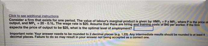 Click to see additional instructions
Consider a firm that exists for one period. The value of labour's marginal product is given by: VMP =Px MP, where P is the price of
output, and MPL = 20 - 0.1L. The wage rate is $20. Assume that there are hiring and training costs of $40 per worker. If the firm
expects the price of output to be $25, what is the optimal level of employment?
Important note: Your answer needs to be rounded to 2 decimal places (e.g. 1.23). Any intermediate results should be rounded to at least 4
decimal places. Failure to do so may result in your answer not being accepted as a correct one.
