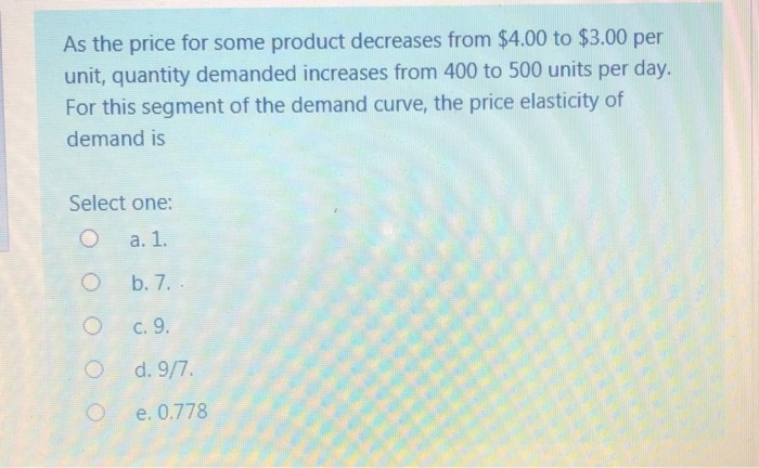 As the price for some product decreases from $4.00 to $3.00 per
unit, quantity demanded increases from 400 to 500 units per day.
For this segment of the demand curve, the price elasticity of
demand is
Select one:
а. 1.
b. 7. .
с. 9.
d. 9/7.
e. 0.778
