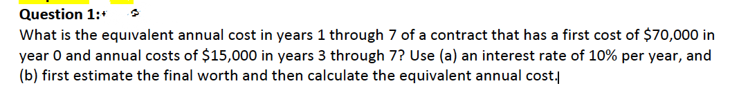 Question 1:+
What is the equivalent annual cost in years 1 through 7 of a contract that has a first cost of $70,000 in
year O and annual costs of $15,000 in years 3 through 7? Use (a) an interest rate of 10% per year, and
(b) first estimate the final worth and then calculate the equivalent annual cost.
